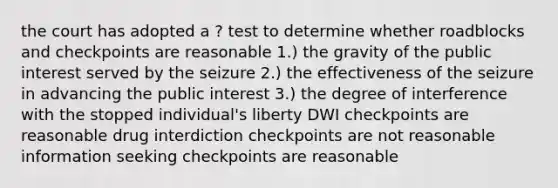 the court has adopted a ? test to determine whether roadblocks and checkpoints are reasonable 1.) the gravity of the public interest served by the seizure 2.) the effectiveness of the seizure in advancing the public interest 3.) the degree of interference with the stopped individual's liberty DWI checkpoints are reasonable drug interdiction checkpoints are not reasonable information seeking checkpoints are reasonable