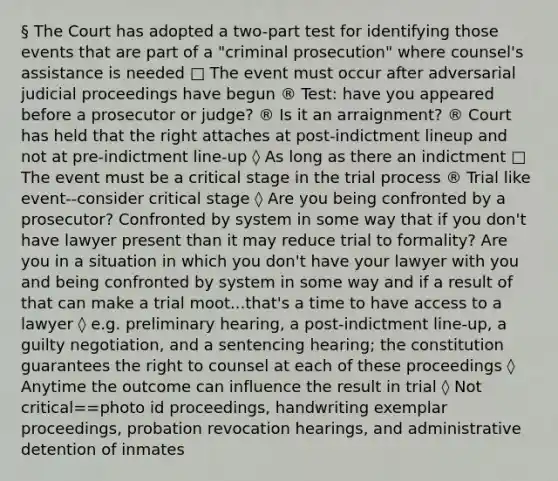 § The Court has adopted a two-part test for identifying those events that are part of a "criminal prosecution" where counsel's assistance is needed □ The event must occur after adversarial judicial proceedings have begun ® Test: have you appeared before a prosecutor or judge? ® Is it an arraignment? ® Court has held that the right attaches at post-indictment lineup and not at pre-indictment line-up ◊ As long as there an indictment □ The event must be a critical stage in the trial process ® Trial like event--consider critical stage ◊ Are you being confronted by a prosecutor? Confronted by system in some way that if you don't have lawyer present than it may reduce trial to formality? Are you in a situation in which you don't have your lawyer with you and being confronted by system in some way and if a result of that can make a trial moot...that's a time to have access to a lawyer ◊ e.g. preliminary hearing, a post-indictment line-up, a guilty negotiation, and a sentencing hearing; the constitution guarantees the right to counsel at each of these proceedings ◊ Anytime the outcome can influence the result in trial ◊ Not critical==photo id proceedings, handwriting exemplar proceedings, probation revocation hearings, and administrative detention of inmates