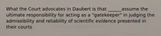 What the Court advocates in Daubert is that ______assume the ultimate responsibility for acting as a "gatekeeper" in judging the admissibility and reliability of scientific evidence presented in their courts