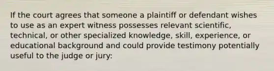 If the court agrees that someone a plaintiff or defendant wishes to use as an expert witness possesses relevant scientific, technical, or other specialized knowledge, skill, experience, or educational background and could provide testimony potentially useful to the judge or jury: