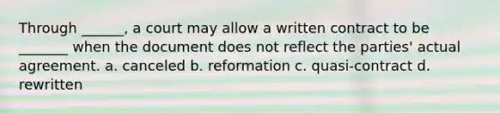 Through ______, a court may allow a written contract to be _______ when the document does not reflect the parties' actual agreement. a. canceled b. reformation c. quasi-contract d. rewritten