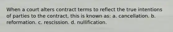 When a court alters contract terms to reflect the true intentions of parties to the contract, this is known as: a. cancellation. b. reformation. c. rescission. d. nullification.