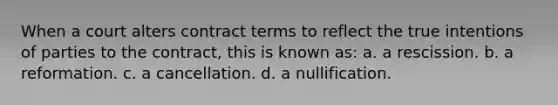 When a court alters contract terms to reflect the true intentions of parties to the contract, this is known as: a. a rescission. b. a reformation. c. a cancellation. d. a nullification.