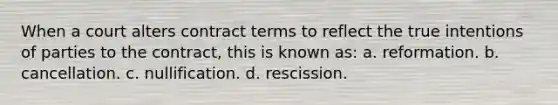 When a court alters contract terms to reflect the true intentions of parties to the contract, this is known as: a. reformation. b. cancellation. c. nullification. d. rescission.