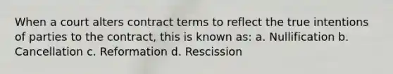 When a court alters contract terms to reflect the true intentions of parties to the contract, this is known as: a. Nullification b. Cancellation c. Reformation d. Rescission