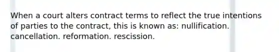 When a court alters contract terms to reflect the true intentions of parties to the contract, this is known as: nullification. cancellation. reformation. rescission.