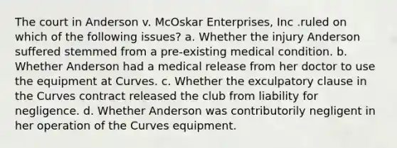 The court in Anderson v. McOskar Enterprises, Inc .ruled on which of the following issues? a. Whether the injury Anderson suffered stemmed from a pre-existing medical condition. b. Whether Anderson had a medical release from her doctor to use the equipment at Curves. c. Whether the exculpatory clause in the Curves contract released the club from liability for negligence. d. Whether Anderson was contributorily negligent in her operation of the Curves equipment.