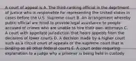 A court of appeal is A. The third-ranking official in the deprtment of justice who is responsible for representing the United states in cases before the U.S. Supreme court B. An arrangement whereby public official are hired to provide legal assistance to people accused of crimes who are unable to hire their own attorneys C. A court with appellate jurisdiction that hears appeals from the decisions of lower courts D. A decision made by a higher court such as a circuit court of appeals or the supreme court that is binding on all other federal courts E. A court order requiring explanation to a judge why a prisoner is being held in custody