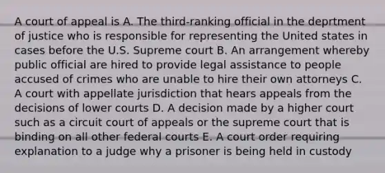 A court of appeal is A. The third-ranking official in the deprtment of justice who is responsible for representing the United states in cases before the U.S. Supreme court B. An arrangement whereby public official are hired to provide legal assistance to people accused of crimes who are unable to hire their own attorneys C. A court with appellate jurisdiction that hears appeals from the decisions of lower courts D. A decision made by a higher court such as a circuit court of appeals or the supreme court that is binding on all other federal courts E. A court order requiring explanation to a judge why a prisoner is being held in custody