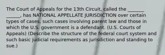 The Court of Appeals for the 13th Circuit, called the _______ ______, has NATIONAL APPELLATE JURISDICTION over certain types of cases, such cases involving parent law and those in which the U.S. government is a defendant. (U.S. Courts of Appeals) (Describe the structure of the federal court system and such basic judicial requirements as jurisdiction and standing to sue.)