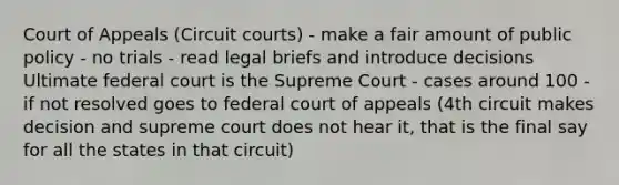 Court of Appeals (Circuit courts) - make a fair amount of public policy - no trials - read legal briefs and introduce decisions Ultimate federal court is the Supreme Court - cases around 100 - if not resolved goes to federal court of appeals (4th circuit makes decision and supreme court does not hear it, that is the final say for all the states in that circuit)