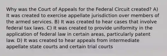 Why was the Court of Appeals for the Federal Circuit created? A) It was created to exercise appellate jurisdiction over members of the armed services. B) It was created to hear cases that involve federal tax laws. C) It was created to provide uniformity in the application of federal law in certain areas, particularly patent law. D) It was created to hear appeals from intermediate appellate state courts and certain trial courts