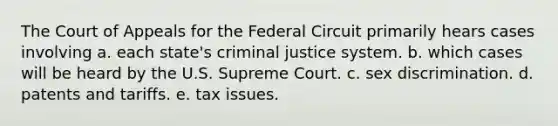 The Court of Appeals for the Federal Circuit primarily hears cases involving a. each state's criminal justice system. b. which cases will be heard by the U.S. Supreme Court. c. sex discrimination. d. patents and tariffs. e. tax issues.