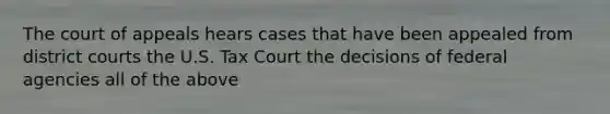 The court of appeals hears cases that have been appealed from district courts the U.S. Tax Court the decisions of federal agencies all of the above