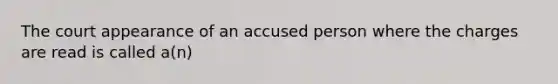 The court appearance of an accused person where the charges are read is called a(n)