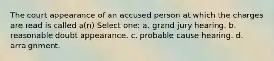 The court appearance of an accused person at which the charges are read is called a(n) Select one: a. grand jury hearing. b. reasonable doubt appearance. c. probable cause hearing. d. arraignment.