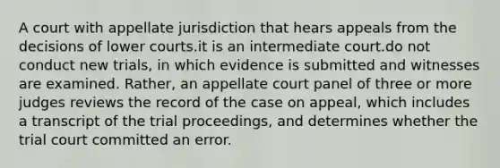 A court with appellate jurisdiction that hears appeals from the decisions of lower courts.it is an intermediate court.do not conduct new trials, in which evidence is submitted and witnesses are examined. Rather, an appellate court panel of three or more judges reviews the record of the case on appeal, which includes a transcript of the trial proceedings, and determines whether the trial court committed an error.