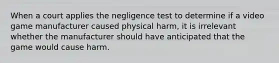 When a court applies the negligence test to determine if a video game manufacturer caused physical harm, it is irrelevant whether the manufacturer should have anticipated that the game would cause harm.