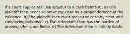 If a court applies res ipsa loquitur to a case before it,: a) The plaintiff then needs to prove the case by a preponderance of the evidence. b) The plaintiff then must prove the case by clear and convincing evidence. c) The defendant then has the burden of proving s/he is not liable. d) The defendant then is strictly liable.