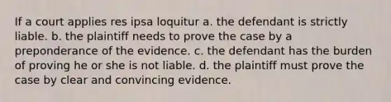 If a court applies res ipsa loquitur a. the defendant is strictly liable. b. the plaintiff needs to prove the case by a preponderance of the evidence. c. the defendant has the burden of proving he or she is not liable. d. the plaintiff must prove the case by clear and convincing evidence.