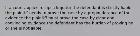 If a court applies res ipsa loquitur the defendant is strictly liable the plaintiff needs to prove the case by a preponderance of the evidence the plaintiff must prove the case by clear and convincing evidence the defendant has the burden of proving he or she is not liable