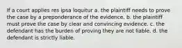 If a court applies res ipsa loquitur a. the plaintiff needs to prove the case by a preponderance of the evidence. b. the plaintiff must prove the case by clear and convincing evidence. c. the defendant has the burden of proving they are not liable. d. the defendant is strictly liable.