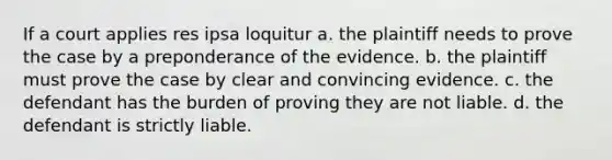 If a court applies res ipsa loquitur a. the plaintiff needs to prove the case by a preponderance of the evidence. b. the plaintiff must prove the case by clear and convincing evidence. c. the defendant has the burden of proving they are not liable. d. the defendant is strictly liable.