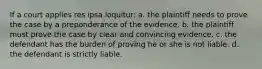 If a court applies res ipsa loquitur: a. the plaintiff needs to prove the case by a preponderance of the evidence. b. the plaintiff must prove the case by clear and convincing evidence. c. the defendant has the burden of proving he or she is not liable. d. the defendant is strictly liable.