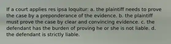 If a court applies res ipsa loquitur: a. the plaintiff needs to prove the case by a preponderance of the evidence. b. the plaintiff must prove the case by clear and convincing evidence. c. the defendant has the burden of proving he or she is not liable. d. the defendant is strictly liable.