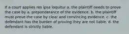 If a court applies res ipsa loquitur a. the plaintiff needs to prove the case by a. preponderance of the evidence. b. the plaintiff must prove the case by clear and convincing evidence. c. the defendant has the burden of proving they are not liable. d. the defendant is strictly liable.