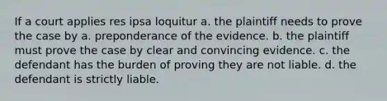 If a court applies res ipsa loquitur a. the plaintiff needs to prove the case by a. preponderance of the evidence. b. the plaintiff must prove the case by clear and convincing evidence. c. the defendant has the burden of proving they are not liable. d. the defendant is strictly liable.