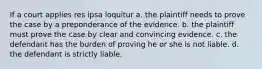 If a court applies res ipsa loquitur a. the plaintiff needs to prove the case by a preponderance of the evidence. b. the plaintiff must prove the case by clear and convincing evidence. c. the defendant has the burden of proving he or she is not liable. d. the defendant is strictly liable.