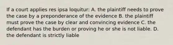 If a court applies res ipsa loquitur: A. the plaintiff needs to prove the case by a preponderance of the evidence B. the plaintiff must prove the case by clear and convincing evidence C. the defendant has the burden or proving he or she is not liable. D. the defendant is strictly liable