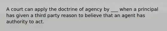 A court can apply the doctrine of agency by ___ when a principal has given a third party reason to believe that an agent has authority to act.