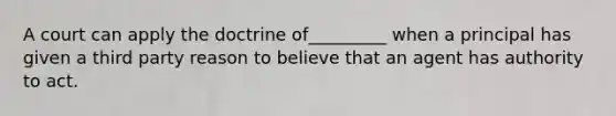 A court can apply the doctrine of_________ when a principal has given a third party reason to believe that an agent has authority to act.