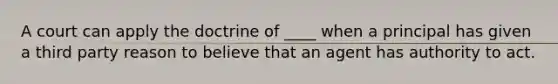 A court can apply the doctrine of ____ when a principal has given a third party reason to believe that an agent has authority to act.