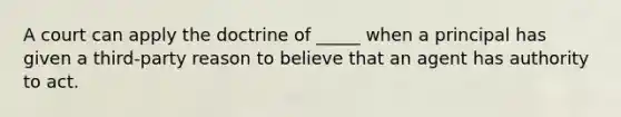 A court can apply the doctrine of _____ when a principal has given a third-party reason to believe that an agent has authority to act.