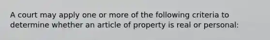 A court may apply one or more of the following criteria to determine whether an article of property is real or personal: