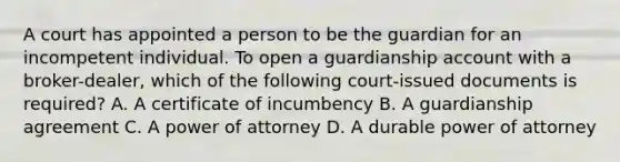 A court has appointed a person to be the guardian for an incompetent individual. To open a guardianship account with a broker-dealer, which of the following court-issued documents is required? A. A certificate of incumbency B. A guardianship agreement C. A power of attorney D. A durable power of attorney