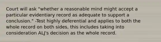 Court will ask "whether a reasonable mind might accept a particular evidentiary record as adequate to support a conclusion." -Test highly deferential and applies to both the whole record on both sides, this includes taking into consideration ALJ's decision as the whole record.