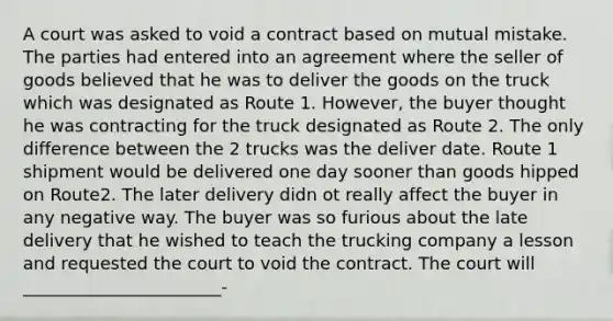 A court was asked to void a contract based on mutual mistake. The parties had entered into an agreement where the seller of goods believed that he was to deliver the goods on the truck which was designated as Route 1. However, the buyer thought he was contracting for the truck designated as Route 2. The only difference between the 2 trucks was the deliver date. Route 1 shipment would be delivered one day sooner than goods hipped on Route2. The later delivery didn ot really affect the buyer in any negative way. The buyer was so furious about the late delivery that he wished to teach the trucking company a lesson and requested the court to void the contract. The court will _______________________-