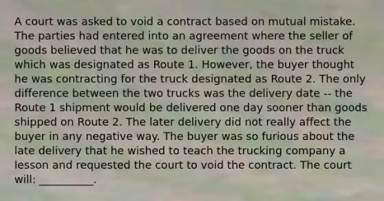 A court was asked to void a contract based on mutual mistake. The parties had entered into an agreement where the seller of goods believed that he was to deliver the goods on the truck which was designated as Route 1. However, the buyer thought he was contracting for the truck designated as Route 2. The only difference between the two trucks was the delivery date -- the Route 1 shipment would be delivered one day sooner than goods shipped on Route 2. The later delivery did not really affect the buyer in any negative way. The buyer was so furious about the late delivery that he wished to teach the trucking company a lesson and requested the court to void the contract. The court will: __________.