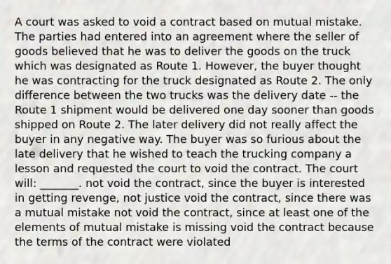 A court was asked to void a contract based on mutual mistake. The parties had entered into an agreement where the seller of goods believed that he was to deliver the goods on the truck which was designated as Route 1. However, the buyer thought he was contracting for the truck designated as Route 2. The only difference between the two trucks was the delivery date -- the Route 1 shipment would be delivered one day sooner than goods shipped on Route 2. The later delivery did not really affect the buyer in any negative way. The buyer was so furious about the late delivery that he wished to teach the trucking company a lesson and requested the court to void the contract. The court will: _______. not void the contract, since the buyer is interested in getting revenge, not justice void the contract, since there was a mutual mistake not void the contract, since at least one of the elements of mutual mistake is missing void the contract because the terms of the contract were violated