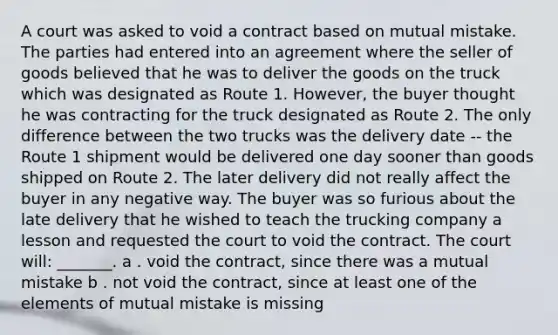 A court was asked to void a contract based on mutual mistake. The parties had entered into an agreement where the seller of goods believed that he was to deliver the goods on the truck which was designated as Route 1. However, the buyer thought he was contracting for the truck designated as Route 2. The only difference between the two trucks was the delivery date -- the Route 1 shipment would be delivered one day sooner than goods shipped on Route 2. The later delivery did not really affect the buyer in any negative way. The buyer was so furious about the late delivery that he wished to teach the trucking company a lesson and requested the court to void the contract. The court will: _______. a . void the contract, since there was a mutual mistake b . not void the contract, since at least one of the elements of mutual mistake is missing