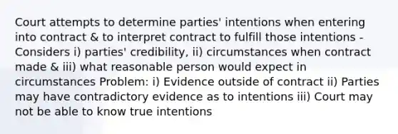 Court attempts to determine parties' intentions when entering into contract & to interpret contract to fulfill those intentions - Considers i) parties' credibility, ii) circumstances when contract made & iii) what reasonable person would expect in circumstances Problem: i) Evidence outside of contract ii) Parties may have contradictory evidence as to intentions iii) Court may not be able to know true intentions