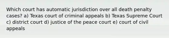 Which court has automatic jurisdiction over all death penalty cases? a) Texas court of criminal appeals b) Texas Supreme Court c) district court d) justice of the peace court e) court of civil appeals