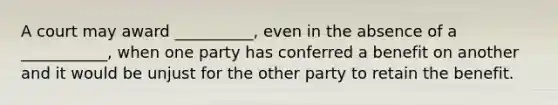 A court may award __________, even in the absence of a ___________, when one party has conferred a benefit on another and it would be unjust for the other party to retain the benefit.