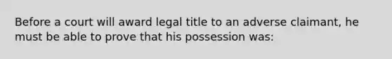 Before a court will award legal title to an adverse claimant, he must be able to prove that his possession was: