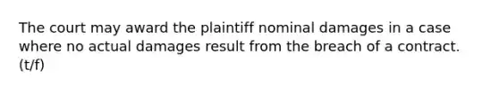 The court may award the plaintiff nominal damages in a case where no actual damages result from the breach of a contract. (t/f)