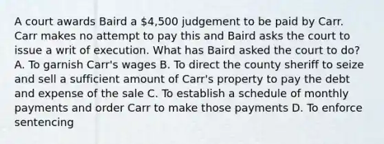 A court awards Baird a 4,500 judgement to be paid by Carr. Carr makes no attempt to pay this and Baird asks the court to issue a writ of execution. What has Baird asked the court to do? A. To garnish Carr's wages B. To direct the county sheriff to seize and sell a sufficient amount of Carr's property to pay the debt and expense of the sale C. To establish a schedule of monthly payments and order Carr to make those payments D. To enforce sentencing